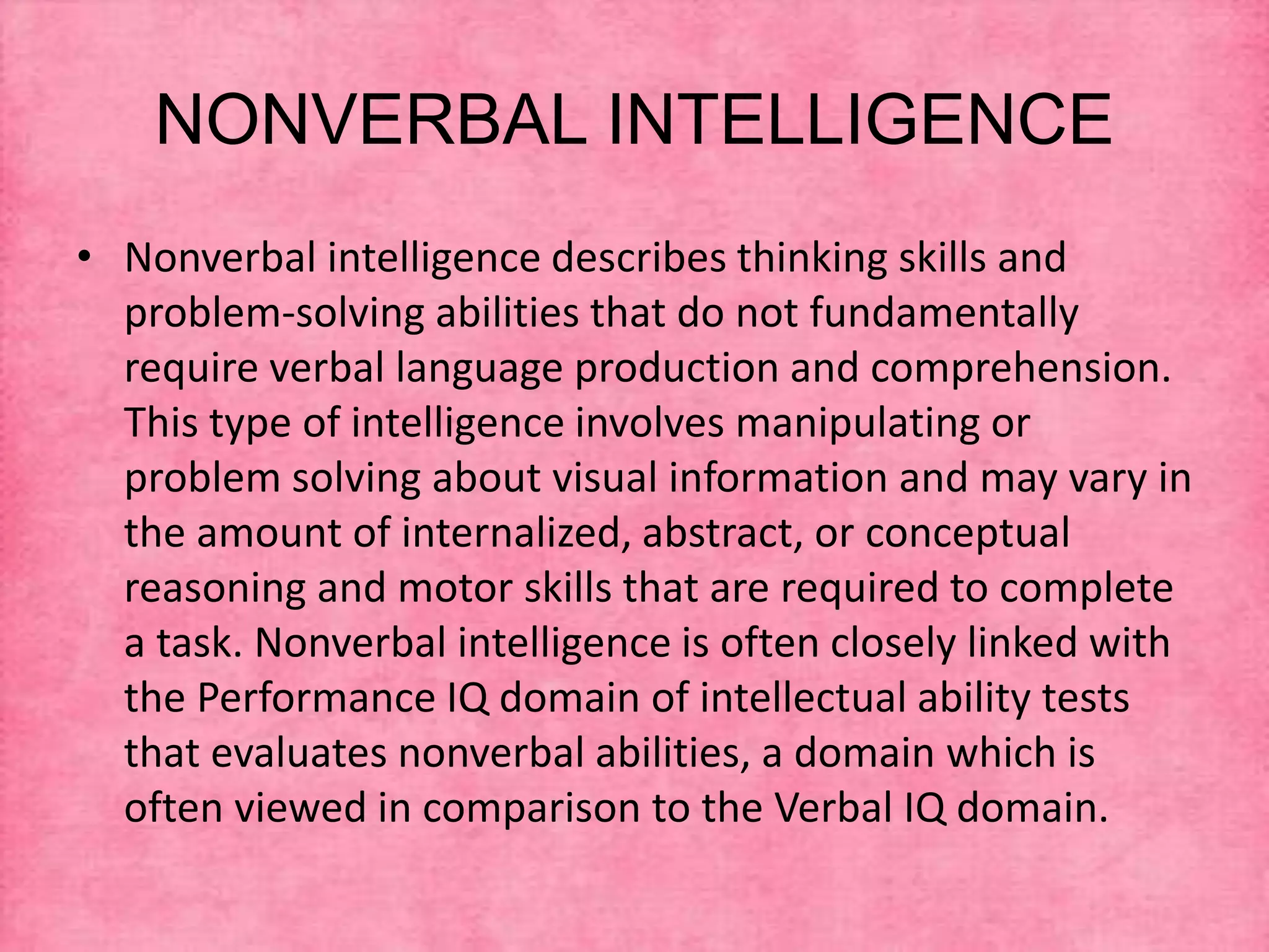 NONVERBAL INTELLIGENCE
• Nonverbal intelligence describes thinking skills and
problem-solving abilities that do not fundamentally
require verbal language production and comprehension.
This type of intelligence involves manipulating or
problem solving about visual information and may vary in
the amount of internalized, abstract, or conceptual
reasoning and motor skills that are required to complete
a task. Nonverbal intelligence is often closely linked with
the Performance IQ domain of intellectual ability tests
that evaluates nonverbal abilities, a domain which is
often viewed in comparison to the Verbal IQ domain.
 