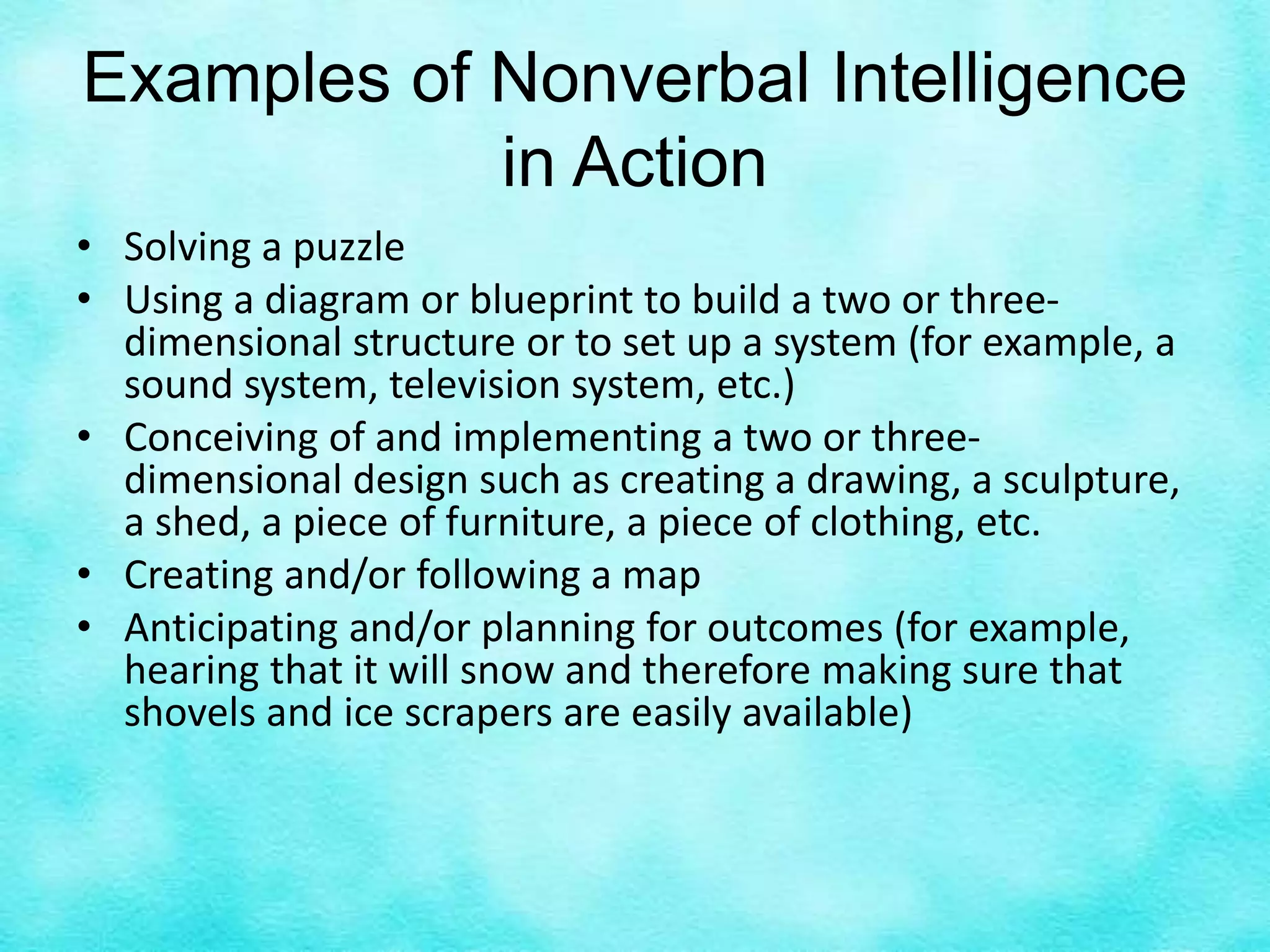 Examples of Nonverbal Intelligence
in Action
• Solving a puzzle
• Using a diagram or blueprint to build a two or three-
dimensional structure or to set up a system (for example, a
sound system, television system, etc.)
• Conceiving of and implementing a two or three-
dimensional design such as creating a drawing, a sculpture,
a shed, a piece of furniture, a piece of clothing, etc.
• Creating and/or following a map
• Anticipating and/or planning for outcomes (for example,
hearing that it will snow and therefore making sure that
shovels and ice scrapers are easily available)
 