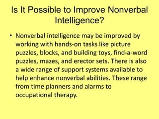 Is It Possible to Improve Nonverbal
Intelligence?
• Nonverbal intelligence may be improved by
working with hands-on tasks like picture
puzzles, blocks, and building toys, find-a-word
puzzles, mazes, and erector sets. There is also
a wide range of support systems available to
help enhance nonverbal abilities. These range
from time planners and alarms to
occupational therapy.
 