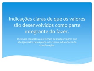Indicações claras de que os valores
são desenvolvidos como parte
integrante do fazer.
O estudo constatou a existência de muitos valores que
são ignorados pelos planos de curso e educadores da
coordenação.
 