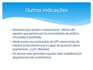  Docentes que ajudam a desenvolver valores são
aqueles que pertencem às comunidades de prática
vinculadas à profissão.
 Ainda existe nas instituições de EPT claros sinais de
mestria (a do mestre que é capaz de produzir obras
expressivas...). (cf. Messias)
 Os alunos mais aprendem quanto mais trabalham (cf.
depoimentos de cozinheiros)
Outras indicações
 