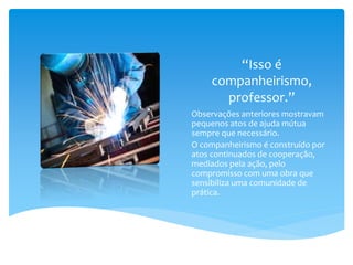 “Isso é
companheirismo,
professor.”
Observações anteriores mostravam
pequenos atos de ajuda mútua
sempre que necessário.
O companheirismo é construído por
atos continuados de cooperação,
mediados pela ação, pelo
compromisso com uma obra que
sensibiliza uma comunidade de
prática.
 