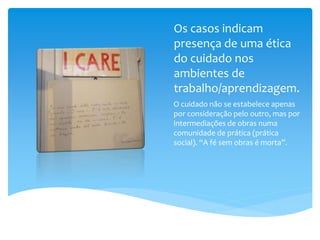 Os casos indicam
presença de uma ética
do cuidado nos
ambientes de
trabalho/aprendizagem.
O cuidado não se estabelece apenas
por consideração pelo outro, mas por
intermediações de obras numa
comunidade de prática (prática
social). “A fé sem obras é morta”.
 
