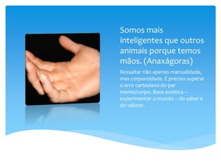 Somos mais
inteligentes que outros
animais porque temos
mãos. (Anaxágoras)
Ressaltar não apenas manualidade,
mas corporeidade. É preciso superar
o erro cartesiano do par
mente/corpo. Base estética –
experimentar o mundo – do saber e
do valorar.
 