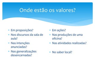 Onde estão os valores?
 Em proposições?
 Nos discursos da sala de
aula?
 Nas intenções
anunciadas?
 Nas generalizações
desencarnadas?
 Em ações?
 Nas produções de uma
oficina?
 Nas atividades realizadas?
 No saber local?
 