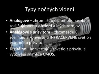 Typy nočných videní
• Analógové – zhromažďujú a mnohonásobne
zosilňujú svetlo z hviezd a iných zdrojov.
• Analógové s prísvitom – zhromažďujú,
zosilňujú a konvertujú INFRAČERVENÉ svetlo z
externého prísvitu.
• Digitálne – konvertujú IR svetlo z prísvitu a
využívajú snímače CMOS.
 