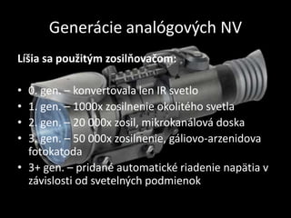 Generácie analógových NV
Líšia sa použitým zosilňovačom:
• 0. gen. – konvertovala len IR svetlo
• 1. gen. – 1000x zosilnenie okolitého svetla
• 2. gen. – 20 000x zosil, mikrokanálová doska
• 3. gen. – 50 000x zosilnenie, gáliovo-arzenidova
fotokatoda
• 3+ gen. – pridané automatické riadenie napätia v
závislosti od svetelných podmienok
 