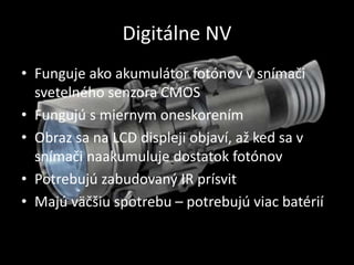 Digitálne NV
• Funguje ako akumulátor fotónov v snímači
svetelného senzora CMOS
• Fungujú s miernym oneskorením
• Obraz sa na LCD displeji objaví, až ked sa v
snímači naakumuluje dostatok fotónov
• Potrebujú zabudovaný IR prísvit
• Majú väčšiu spotrebu – potrebujú viac batérií
 