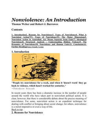 Nonviolence: An Introduction
Thomas Weber and Robert J. Burrowes

Contents
1. Introduction2. Reasons for Nonviolence3. Types of Nonviolence4. What is
Nonviolent Action?T1. Types of NonviolenceT2. The Major Dimensions5.
Nonviolent Action in Australia6. Are Means Separate from Ends?7. Ideological
Nonviolence8. Structural Analysis - Understanding Hidden Violence9. The
Dynamics of Nonviolence10. Nonviolence and Human Unity11. ConclusionA1.
Further ReadingPrinter Friendly Version

1. Introduction




"People try nonviolence for a week, and when it 'doesn't work' they go
back to violence, which hasn't worked for centuries."
-Theodore Roszak
In recent years there has been a dramatic increase in the number of people
around the world who have taken part in nonviolent political action. It is
clear, however, that there is considerable debate about the precise meaning of
nonviolence. For some, nonviolent action is an expedient technique for
dealing with conflict or bringing about social change; for others, nonviolence
is a moral imperative or even a way of life.
Back to top
2. Reasons for Nonviolence
 