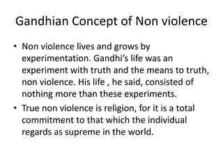 Gandhian Concept of Non violence
• Non violence lives and grows by
experimentation. Gandhi’s life was an
experiment with truth and the means to truth,
non violence. His life , he said, consisted of
nothing more than these experiments.
• True non violence is religion, for it is a total
commitment to that which the individual
regards as supreme in the world.
 