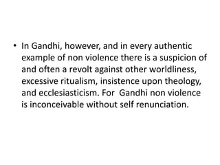 • In Gandhi, however, and in every authentic
example of non violence there is a suspicion of
and often a revolt against other worldliness,
excessive ritualism, insistence upon theology,
and ecclesiasticism. For Gandhi non violence
is inconceivable without self renunciation.
 