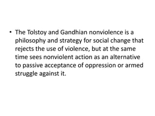 • The Tolstoy and Gandhian nonviolence is a
philosophy and strategy for social change that
rejects the use of violence, but at the same
time sees nonviolent action as an alternative
to passive acceptance of oppression or armed
struggle against it.
 