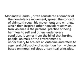 Mohandas Gandhi , often considered a founder of
the nonviolence movement, spread the concept
of ahimsa through his movements and writings,
which then inspired other nonviolent activists.
Non violence is the personal practice of being
harmless to self and others under every
condition. It comes from the bilief that hurting
people, animals or the environment is
unnecessary to achieve an outcome and refers to
a general philosophy of abstention from violence
based on moral, religious or spiritual principles.
 