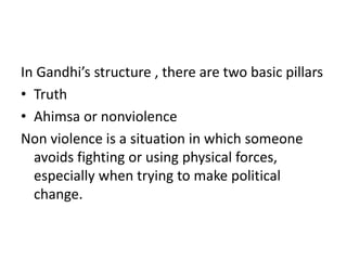 In Gandhi’s structure , there are two basic pillars
• Truth
• Ahimsa or nonviolence
Non violence is a situation in which someone
avoids fighting or using physical forces,
especially when trying to make political
change.
 