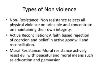 Types of Non violence
• Non- Resistance: Non resistance rejects all
physical violence on principle and concentrate
on maintaining their own integrity.
• Active Reconciliation: A faith based rejection
of coercion and belief in active goodwill and
reconciliation.
• Moral Resistance: Moral resistance actively
resist evil with peaceful and moral means such
as education and persuasion
 