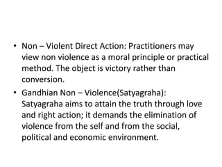 • Non – Violent Direct Action: Practitioners may
view non violence as a moral principle or practical
method. The object is victory rather than
conversion.
• Gandhian Non – Violence(Satyagraha):
Satyagraha aims to attain the truth through love
and right action; it demands the elimination of
violence from the self and from the social,
political and economic environment.
 