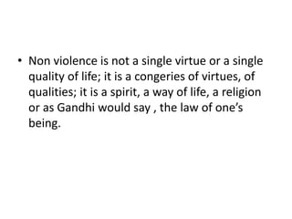 • Non violence is not a single virtue or a single
quality of life; it is a congeries of virtues, of
qualities; it is a spirit, a way of life, a religion
or as Gandhi would say , the law of one’s
being.
 