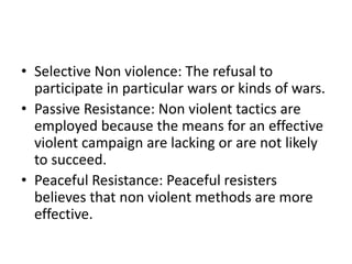 • Selective Non violence: The refusal to
participate in particular wars or kinds of wars.
• Passive Resistance: Non violent tactics are
employed because the means for an effective
violent campaign are lacking or are not likely
to succeed.
• Peaceful Resistance: Peaceful resisters
believes that non violent methods are more
effective.
 