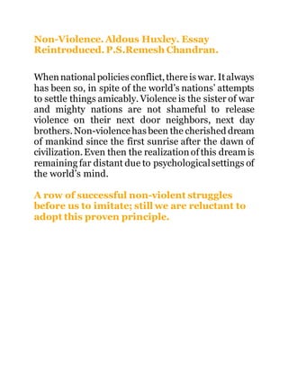 Non-Violence. Aldous Huxley. Essay
Reintroduced. P.S.Remesh Chandran.
Whennational policies conflict,thereis war. Italways
has been so, in spite of the world’s nations’ attempts
to settle things amicably. Violence is the sister of war
and mighty nations are not shameful to release
violence on their next door neighbors, next day
brothers.Non-violencehas been the cherished dream
of mankind since the first sunrise after the dawn of
civilization.Even then the realizationof this dream is
remaining far distant due to psychologicalsettings of
the world’s mind.
A row of successful non-violent struggles
before us to imitate; still we are reluctant to
adopt this proven principle.
 