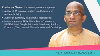1
Chaitanya Charan is a mentor, monk and speaker.
• Author of 25 books on applied mindfulness and
purposeful living
• Author of 3000 daily inspirational meditations.
• Invited speaker at TEDx, World Peace Conference,
UNESCO, Intel, Google, Microsoft, Salesforce, Stanford,
Princeton, Yale, Harvard, Massachusetts, and Cambridge
 
