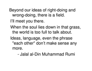 Beyond our ideas of right-doing and
  wrong-doing, there is a field.
I’ll meet you there.
When the soul lies down in that grass,
  the world is too full to talk about.
Ideas, language, even the phrase
  "each other" don’t make sense any
  more.
      - Jalal al-Din Muhammad Rumi