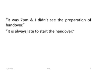 “It was 7pm & I didn’t see the preparation of
handover.”
“It is always late to start the handover.”
11/5/2015 Rai P 10
 