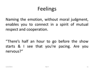 Feelings
Naming the emotion, without moral judgment,
enables you to connect in a spirit of mutual
respect and cooperation.
“There’s half an hour to go before the show
starts & I see that you’re pacing. Are you
nervous?”
11/5/2015 Rai P 11
 