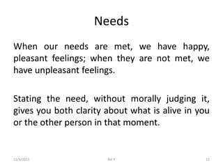 Needs
When our needs are met, we have happy,
pleasant feelings; when they are not met, we
have unpleasant feelings.
Stating the need, without morally judging it,
gives you both clarity about what is alive in you
or the other person in that moment.
11/5/2015 Rai P 12
 