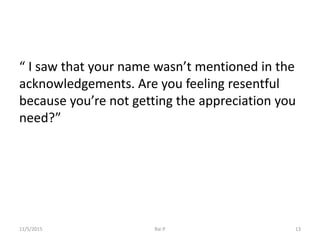 “ I saw that your name wasn’t mentioned in the
acknowledgements. Are you feeling resentful
because you’re not getting the appreciation you
need?”
11/5/2015 Rai P 13
 
