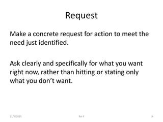 Request
Make a concrete request for action to meet the
need just identified.
Ask clearly and specifically for what you want
right now, rather than hitting or stating only
what you don’t want.
11/5/2015 Rai P 14
 