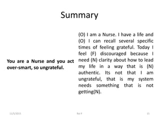Summary
You are a Nurse and you act
over-smart, so ungrateful.
(O) I am a Nurse. I have a life and
(O) I can recall several specific
times of feeling grateful. Today I
feel (F) discouraged because I
need (N) clarity about how to lead
my life in a way that is (N)
authentic. Its not that I am
ungrateful, that is my system
needs something that is not
getting(N).
11/5/2015 Rai P 15
 