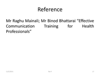 Reference
Mr Raghu Mainali; Mr Binod Bhattarai “Effective
Communication Training for Health
Professionals”
11/5/2015 Rai P 17
 