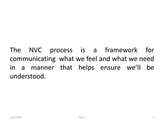 The NVC process is a framework for
communicating what we feel and what we need
in a manner that helps ensure we’ll be
understood.
11/5/2015 Rai P 4
 