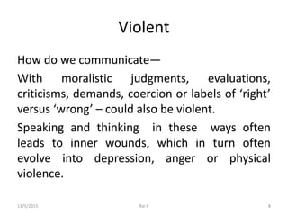 Violent
How do we communicate—
With moralistic judgments, evaluations,
criticisms, demands, coercion or labels of ‘right’
versus ‘wrong’ – could also be violent.
Speaking and thinking in these ways often
leads to inner wounds, which in turn often
evolve into depression, anger or physical
violence.
11/5/2015 Rai P 8
 