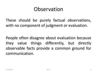 Observation
These should be purely factual observations,
with no component of judgment or evaluation.
People often disagree about evaluation because
they value things differently, but directly
observable facts provide a common ground for
communication.
11/5/2015 Rai P 9
 