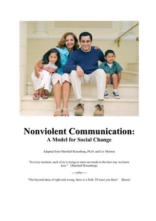 Nonviolent Communication:
                A Model for Social Change
             Adapted from Marshall Rosenberg, Ph.D. and Liv Monroe


 "In every moment, each of us is trying to meet our needs in the best way we know
                         how." (Marshall Rosenberg)

                                    ---=oOo=---

 "Out beyond ideas of right and wrong, there is a field, I'll meet you there" (Rumi)
 