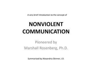A very brief introduction to the concept of

NONVIOLENT
COMMUNICATION
Pioneered by
Marshall Rosenberg, Ph.D.
Summarized by Alexandria Skinner, J.D.

 
