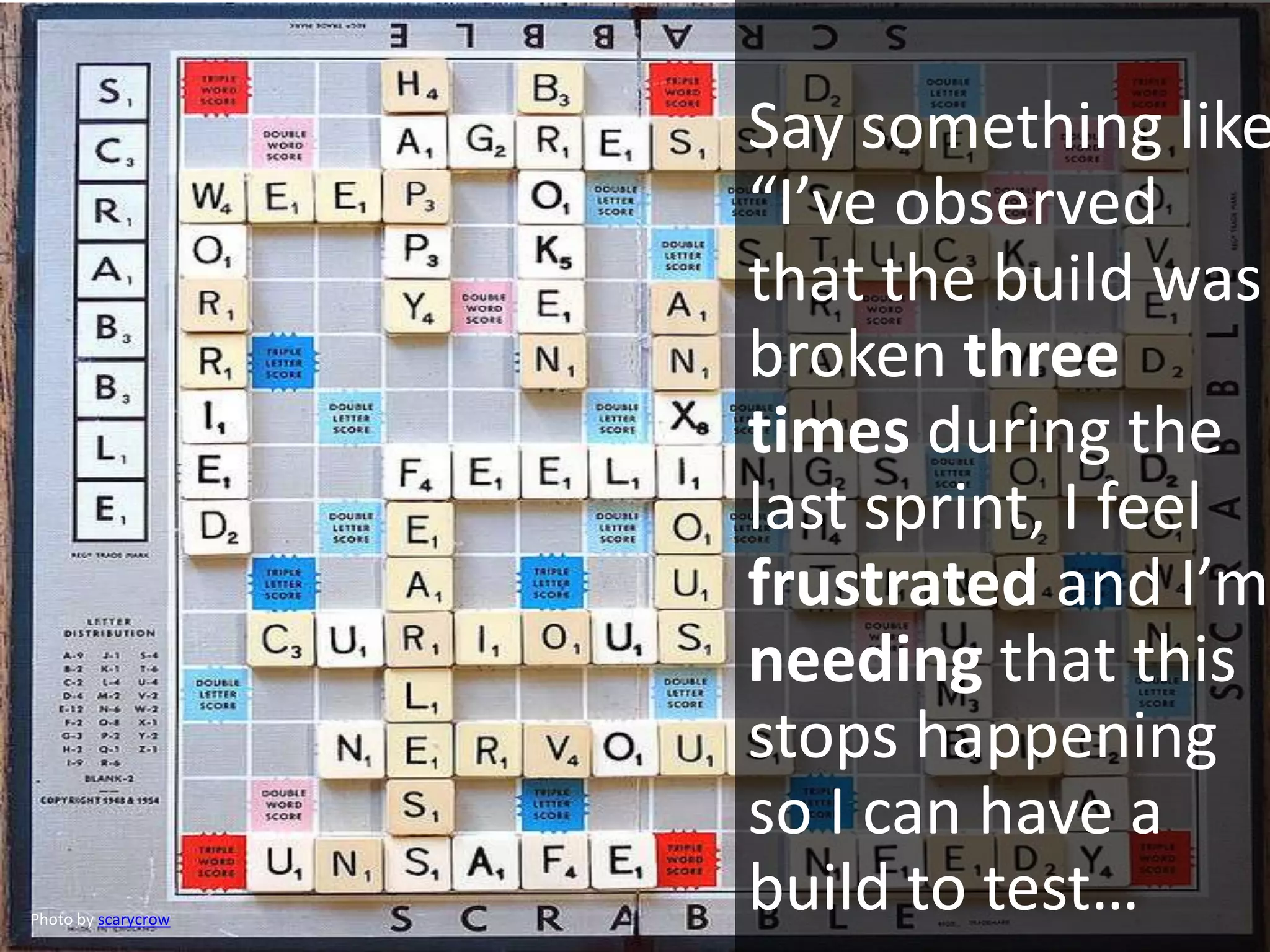 Say something like
“I’ve observed
that the build was
broken three
times during the
last sprint, I feel
frustrated and I’m
needing that this
stops happening
so I can have a
build to test…Photo by scarycrow
 