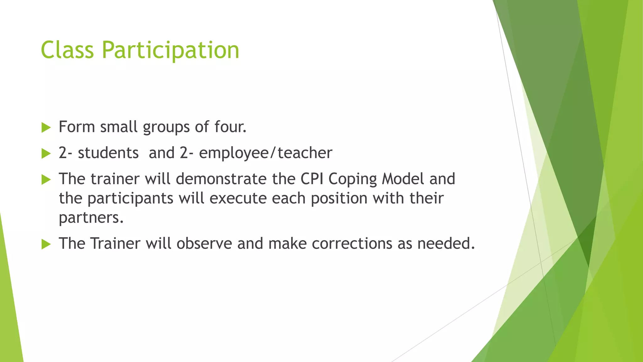 Class Participation
 Form small groups of four.
 2- students and 2- employee/teacher
 The trainer will demonstrate the CPI Coping Model and
the participants will execute each position with their
partners.
 The Trainer will observe and make corrections as needed.
 