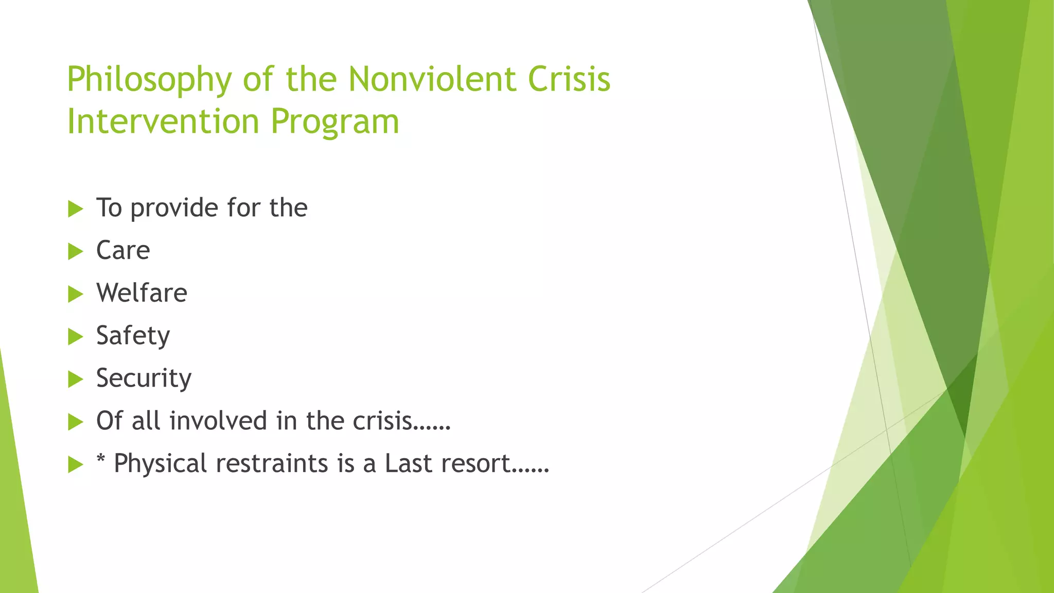 Philosophy of the Nonviolent Crisis
Intervention Program
 To provide for the
 Care
 Welfare
 Safety
 Security
 Of all involved in the crisis……
 * Physical restraints is a Last resort……
 