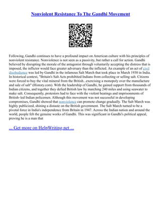 Nonviolent Resistance To The Gandhi Movement
Following, Gandhi continues to have a profound impact on American culture with his principles of
nonviolent resistance. Nonviolence is not seen as a passivity, but rather a call for action. Gandhi
believed by disrupting the morale of the antagonist through voluntarily accepting the distress that is
imposed, the inflictor would face greater adversary than the inflicted. An example of an act of civil
disobedience was led by Gandhi in the infamous Salt March that took place in March 1930 in India.
In historical context, "Britain's Salt Acts prohibited Indians from collecting or selling salt. Citizens
were forced to buy the vital mineral from the British...exercising a monopoly over the manufacture
and sale of salt" (History.com). With the leadership of Gandhi, he gained support from thousands of
Indian citizens, and together they defied British law by marching 240 miles and using seawater to
make salt. Consequently, protestors had to face with the violent beatings and imprisonments of
British–led Indian policemen. Although this movement was not successful in developing
compromises, Gandhi showed that nonviolence can promote change gradually. The Salt March was
highly publicized, shining a distaste on the British government. The Salt March turned to be a
pivotal force in India's independence from Britain in 1947. Across the Indian nation and around the
world, people felt the genuine works of Gandhi. This was significant in Gandhi's political appeal,
proving he is a man that
... Get more on HelpWriting.net ...
 