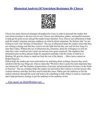 Rhetorical Analysis Of Nonviolent Resistance By Chavez
Chavez has many rhetorical strategies throughout his essay in order to persuade the readers that
nonviolent resistance is the best way to win. Chavez uses alliteration, pathos, and parallel structure
to help get his point across and get the reader to pay attention. First, Chavez uses alliteration to help
grab the reader's attention and puts emphasis on what he deems important. He declares that "we are
willing to wait" and "feelings of frustration". The use of alliteration helps the readers notice that they
are wanting a change and that they want to win the fight fast but they can wait for how long of a
time that it takes. Without the use of alliteration his comments, about the willingness to wait for
what they want, would not have stuck out and may have gone unnoticed. The emphasis that
alliteration puts on these phrases helps his argument and helps with the clarity of what he is
thinking. He gets his claims to stand out from the rest of the details. ... Show more content on
Helpwriting.net ...
Pathos helps the readers get more motivated to try and bring about a change, because they aren't
satisfied with the way things are. Chavez states that "We know that it cannot be more important than
one human life" and "the burdens of generations of poverty and powerlessness lie heavy in the fields
of America". The use of pathos helps the readers see and realize that violence is not the answer, that
violence destroys and they feel they need to help this cause. Pathos gets the audience to feel the
authors emotions through the essay and want to do something to help. Pathos is used as a motivator
and a huge persuasive strategy to get the audience on his audience on his
... Get more on HelpWriting.net ...
 