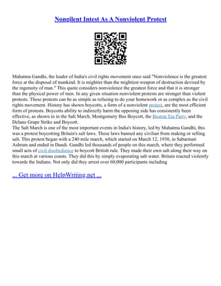 Nongilent Intest As A Nonviolent Protest
Mahatma Gandhi, the leader of India's civil rights movement once said "Nonviolence is the greatest
force at the disposal of mankind. It is mightier than the mightiest weapon of destruction devised by
the ingenuity of man." This quote considers nonviolence the greatest force and that it is stronger
than the physical power of men. In any given situation nonviolent protests are stronger than violent
protests. These protests can be as simple as refusing to do your homework or as complex as the civil
rights movement. History has shown boycotts, a form of a nonviolent protest, are the most efficient
form of protests. Boycotts ability to indirectly harm the opposing side has consistently been
effective, as shown in in the Salt March, Montgomery Bus Boycott, the Boston Tea Party, and the
Delano Grape Strike and Boycott.
The Salt March is one of the most important events in India's history, led by Mahatma Gandhi, this
was a protest boycotting Britain's salt laws. These laws banned any civilian from making or selling
salt. This protest began with a 240 mile march, which started on March 12, 1930, in Sabarmati
Ashram and ended in Dandi. Gandhi led thousands of people on this march, where they performed
small acts of civil disobedience to boycott British rule. They made their own salt along their way on
this march at various coasts. They did this by simply evaporating salt water. Britain reacted violently
towards the Indians. Not only did they arrest over 60,000 participants including
... Get more on HelpWriting.net ...
 
