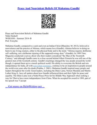 Peace And Nonviolent Beliefs Of Mahatma Gandhi
Peace and Nonviolent Beliefs of Mahatma Gandhi
Nikki Henkell
WOH1030 – Summer 2014–B
Prof. Forsythe
Mahatma Gandhi, compared to a saint and even an Indian Christ (Blanchot, M. 2012), believed in
nonviolence and the practice of Ahimsa, which means love (Gandhi). Ahimsa believes in doing no
harm to any living creature, either to the physical body and to the mind. "Ahimsa requires deliberate
self–suffering, not a deliberate injuring of the supposed wrong–doer." (Gandhi). In 1999 Time
Magazine conducted a survey about who their readers considered "the Man of the Twentieth
Century," and although Gandhi came in a close second behind Albert Einstein he was still one of the
greatest men of the twentieth century. Gandhi's teachings changed the way people around the world
though, it opened them up to a moral–political world. His ability to overcome the British and win
independence for India, all with nonviolent resistance, continue to be an inspiration to people around
the world even years after his death (Prabhu, J. 2001). Mahatma Gandhi inspired many people and
leaders throughout the world. Great leaders, including the Dalai Lama, Nelson Mandela and Martin
Luther King Jr., have all spoken about how Gandhi influenced them and their fight for peace and
equality. The Dalai Lama won a Nobel Peace Prize for his Middle Way Approach when seeking a
way for Tibet to have more independence from China. When he accepted his award in 1989, part of
his speech was "I accept
... Get more on HelpWriting.net ...
 