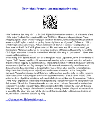 Nonviolent Protests: An argumentative essay
From the Boston Tea Party of 1773, the Civil Rights Movement and the Pro–Life Movement of the
1960s, to the Tea Party Movement and Occupy Wall Street Movement of current times, "those
struggling against unjust laws have engaged in acts of deliberate, open disobedience to government
power to uphold higher principles regarding human rights and social justice" (DeForrest, 1998, p.
653) through nonviolent protests. Perhaps the most well–known of the non–violent protests are
those associated with the Civil Rights movement. The movement was felt across the south, yet
Birmingham, Alabama was known for its unequal treatment of blacks and became the focus of the
Civil Rights Movement. Under the leadership of Martin Luther King Jr., president of ... Show more
content on Helpwriting.net ...
It was during these demonstrations that the Birmingham Police Department, under the leadership of
Eugene "Bull" Connor, used forceful measures such as using high–pressured water jets and police
dogs in hopes of stopping the demonstrations. These clergymen believed that Birmingham's extreme
measures were justified and they too urged the African American community to withdraw their
demonstrations. King responded to the eight clergymen with his letter from the Birmingham jail.
King (1963) immediately strives to justify the need for nonviolent direct action through his
statement, "Several months ago the affiliate here in Birmingham asked us to be on call to engage in
a nonviolent direct action program if such were deemed necessary." What is direct action? Direct
action is a form of political activism which may include sit–ins, strikes, and demonstrations (Haines,
1984). King's explanation to the clergymen for protesting segregation began with an explanation of
their actions, "Nonviolent direct action seeks to create such a crisis and foster such a tension that a
community which has constantly refused to negotiate is forced to confront the issue". In this case
King was invoking the right of freedom of expression, not only freedom of speech but the freedom
to assemble. The clergy and many of the citizens of Birmingham believed the demonstrations, sit–
ins, and strikes, considered peaceful by King
... Get more on HelpWriting.net ...
 