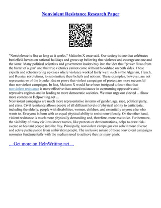 Nonviolent Resistance Research Paper
"Nonviolence is fine as long as it works," Malcolm X once said. Our society is one that celebrates
battlefield heroes on national holidays and grows up believing that violence and courage are one and
the same. Many political scientists and government leaders buy into the idea that "power flows from
the barrel of a gun" and that true victories cannot come without bloodshed on both sides. These
experts and scholars bring up cases where violence worked fairly well, such as the Algerian, French,
and Russian revolutions, to substantiate their beliefs and notions. These examples, however, are not
representative of the broader idea or prove that violent campaigns of protest are more successful
than nonviolent campaigns. In fact, Malcom X would have been intrigued to learn that that
nonviolent resistance is more effective than armed resistance in overturning oppressive and
repressive regimes and in leading to more democratic societies. We must urge our elected ... Show
more content on Helpwriting.net ...
Nonviolent campaigns are much more representative in terms of gender, age, race, political party,
and class. Civil resistance allows people of all different levels of physical ability to participate,
including the elderly, people with disabilities, women, children, and essentially anyone else who
wants to. Everyone is born with an equal physical ability to resist nonviolently. On the other hand,
violent resistance is much more physically demanding and, therefore, more exclusive. Furthermore,
the visibility of many civil resistance tactics, like protests or demonstrations, helps to draw risk–
averse or hesitant people into the fray. Principally, nonviolent campaigns can solicit more diverse
and active participation from ambivalent people. The inclusive nature of these nonviolent campaigns
resonates fundamentally with the medium used to achieve their primary goals:
... Get more on HelpWriting.net ...
 