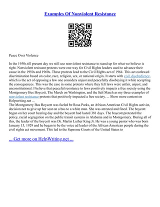 Examples Of Nonviolent Resistance
Peace Over Violence
In the 1950s till present day we still use nonviolent resistance to stand up for what we believe is
right. Nonviolent resistant protests were one way for Civil Rights leaders used to advance their
cause in the 1950s and 1960s. These protests lead to the Civil Rights act of 1964. This act outlawed
discrimination based on color, race, religion, sex, or national origin. It starts with civil disobedience,
which is the act of opposing a law one considers unjust and peacefully disobeying it while accepting
the consequences. This was the case in some protests where they felt laws were unfair, unjust, and
unconstitutional. I believe that peaceful resistance to laws positively impacts a free society using the
Montgomery Bus Boycott, The March on Washington, and the Salt March as my three examples of
nonviolent resistance protests that positively impacted a free society. ... Show more content on
Helpwriting.net ...
The Montgomery Bus Boycott was fueled be Rosa Parks, an African American Civil Rights activist,
decision not to give up her seat on a bus to a white man. She was arrested and fined. The boycott
began on her court hearing day and the boycott had lasted 381 days. The boycott protested the
policy, racial segregation on the public transit systems in Alabama and in Montgomery. During all of
this, the leader of the boycott was Dr. Martin Luther King Jr. He was a young pastor who was born
January 15, 1929 and he began to be the voice ad leader of the African American people during the
civil rights act movement. This led to the Supreme Courts of the United States to
... Get more on HelpWriting.net ...
 