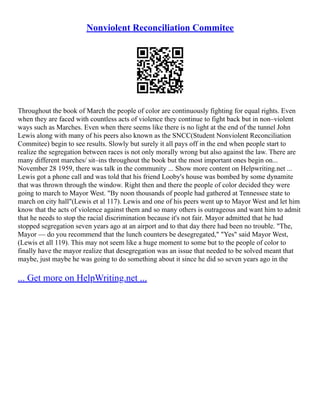 Nonviolent Reconciliation Commitee
Throughout the book of March the people of color are continuously fighting for equal rights. Even
when they are faced with countless acts of violence they continue to fight back but in non–violent
ways such as Marches. Even when there seems like there is no light at the end of the tunnel John
Lewis along with many of his peers also known as the SNCC(Student Nonviolent Reconciliation
Commitee) begin to see results. Slowly but surely it all pays off in the end when people start to
realize the segregation between races is not only morally wrong but also against the law. There are
many different marches/ sit–ins throughout the book but the most important ones begin on...
November 28 1959, there was talk in the community ... Show more content on Helpwriting.net ...
Lewis got a phone call and was told that his friend Looby's house was bombed by some dynamite
that was thrown through the window. Right then and there the people of color decided they were
going to march to Mayor West. "By noon thousands of people had gathered at Tennessee state to
march on city hall"(Lewis et al 117). Lewis and one of his peers went up to Mayor West and let him
know that the acts of violence against them and so many others is outrageous and want him to admit
that he needs to stop the racial discrimination because it's not fair. Mayor admitted that he had
stopped segregation seven years ago at an airport and to that day there had been no trouble. "The,
Mayor –– do you recommend that the lunch counters be desegregated," "Yes" said Mayor West,
(Lewis et all 119). This may not seem like a huge moment to some but to the people of color to
finally have the mayor realize that desegregation was an issue that needed to be solved meant that
maybe, just maybe he was going to do something about it since he did so seven years ago in the
... Get more on HelpWriting.net ...
 