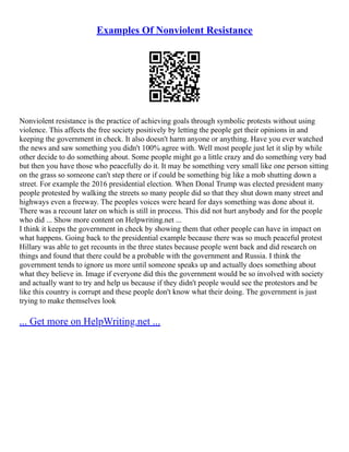 Examples Of Nonviolent Resistance
Nonviolent resistance is the practice of achieving goals through symbolic protests without using
violence. This affects the free society positively by letting the people get their opinions in and
keeping the government in check. It also doesn't harm anyone or anything. Have you ever watched
the news and saw something you didn't 100% agree with. Well most people just let it slip by while
other decide to do something about. Some people might go a little crazy and do something very bad
but then you have those who peacefully do it. It may be something very small like one person sitting
on the grass so someone can't step there or if could be something big like a mob shutting down a
street. For example the 2016 presidential election. When Donal Trump was elected president many
people protested by walking the streets so many people did so that they shut down many street and
highways even a freeway. The peoples voices were heard for days something was done about it.
There was a recount later on which is still in process. This did not hurt anybody and for the people
who did ... Show more content on Helpwriting.net ...
I think it keeps the government in check by showing them that other people can have in impact on
what happens. Going back to the presidential example because there was so much peaceful protest
Hillary was able to get recounts in the three states because people went back and did research on
things and found that there could be a probable with the government and Russia. I think the
government tends to ignore us more until someone speaks up and actually does something about
what they believe in. Image if everyone did this the government would be so involved with society
and actually want to try and help us because if they didn't people would see the protestors and be
like this country is corrupt and these people don't know what their doing. The government is just
trying to make themselves look
... Get more on HelpWriting.net ...
 