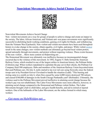 Nonviolent Movements Achieve Social Change Essay
Nonviolent Movements Achieve Social Change
Non– violent movements are a way for groups of people to achieve change and create an impact in
the society. The labor, African American, and Vietnam anti–war peace movements were significantly
successful in abolishing harsh working conditions, gaining civil rights for blacks, and withdrawing
from the Vietnam War (Upchurch). Non–violent and violent movements have been used throughout
history to evoke change in the society, obtain equality, civil rights, and peace. While violent protest
result in the same changes, non–violent methods can ultimately go beyond local violent protest,
spread nationally through movements, and protest without requiring violence. These events because
of the non–violent ... Show more content on Helpwriting.net ...
The Homestead Movement was ultimately was ineffective because no inconsequential change
occurred due to the violence of this movement. In 1892, Eugene V. Debs formed the American
Railway Union, which resulted in one of the largest strikes in American history: the Pullman Strike
(Ushistory.org). When workers repudiated to capitulate the pay cut in their checks, the Pullman Car
Company fired 500 employees. Debs and members of the American Railway Union boycotted trains
that used Pullman cars. On July 4, mobs started to tip over rail cars using fireworks since the federal
troops sent in by President Grover Cleveland to handle the situation (Ladd). "This burning and
rioting came to a zenith on July 6, when fires caused by some 6,000 rioters destroyed 700 railcars
and caused $340,000 of damages in the South Chicago Panhandle yard" (Hofstader). Ultimately, the
violence used in the Pullman Movement proved ineffective in attaining social change because the
worker's pay was not rehabilitated. The Labor Force Movements were more effective, however, in
attaining social change compared to the Homestead and Pullman violent Strikes. The Labor
Movements brought a halt to child labor, and gave health benefits, and aid to retired or injured
workers. One of the hallmarks of the Labor Movement, are the strikes formed in which many
workers
... Get more on HelpWriting.net ...
 